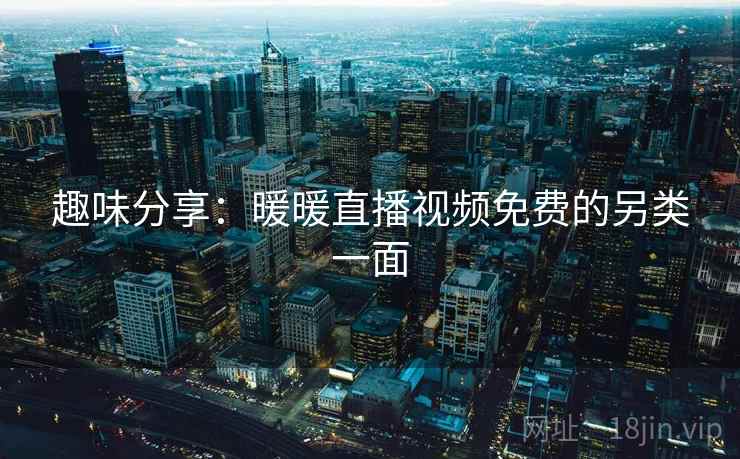 趣味分享:暖暖直播视频免费的另类一面 趣味分享:暖暖直播视频免费的另类一面