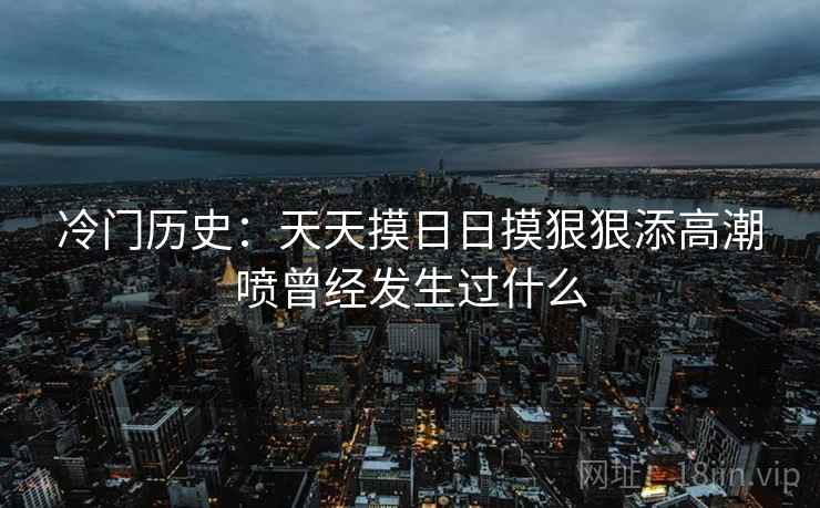 冷门历史:天天摸日日摸狠狠添高潮喷曾经发生过什么