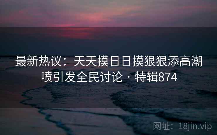 最新热议:天天摸日日摸狠狠添高潮喷引发全民讨论 · 特辑874 最新热议:天天摸日日摸狠狠添高潮喷引发全民讨论 · 特辑874
