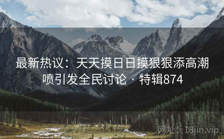 最新热议:天天摸日日摸狠狠添高潮喷引发全民讨论 · 特辑874 最新热议:天天摸日日摸狠狠添高潮喷引发全民讨论 · 特辑874